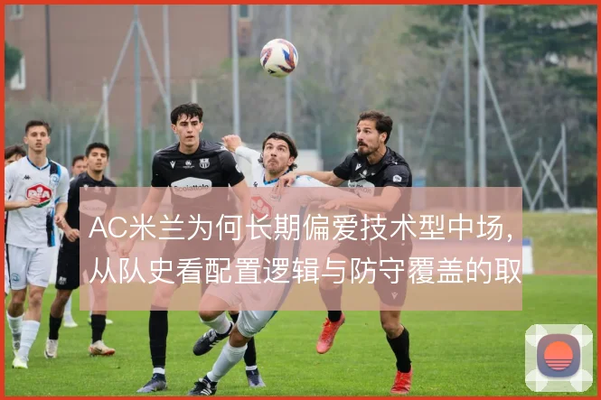 AC米兰为何长期偏爱技术型中场,从队史看配置逻辑与防守覆盖的取舍