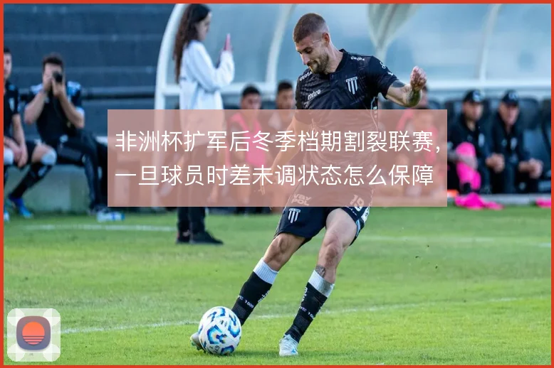 非洲杯扩军后冬季档期割裂联赛，一旦球员时差未调状态怎么保障