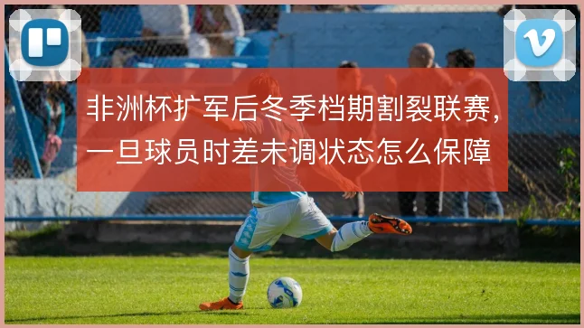 非洲杯扩军后冬季档期割裂联赛，一旦球员时差未调状态怎么保障