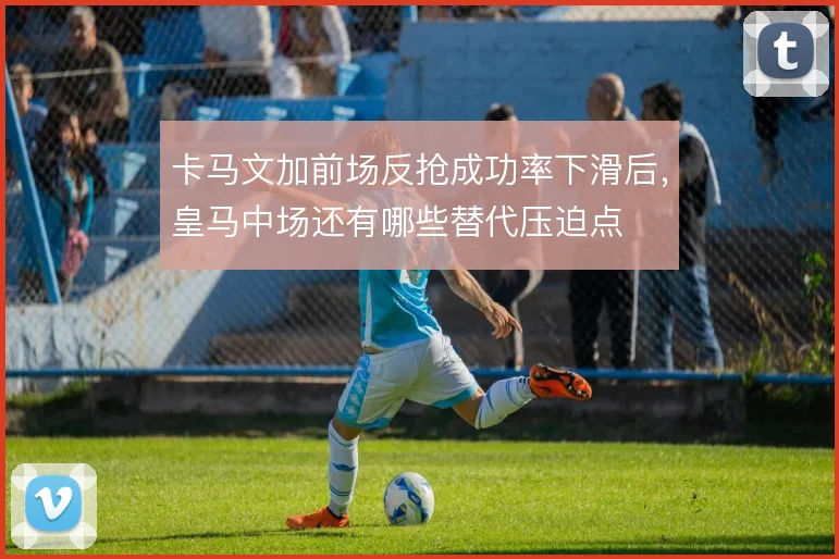 卡马文加前场反抢成功率下滑后,皇马中场还有哪些替代压迫点