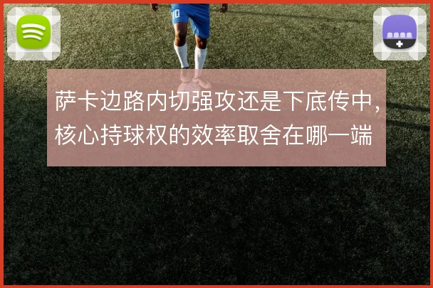 萨卡边路内切强攻还是下底传中，核心持球权的效率取舍在哪一端