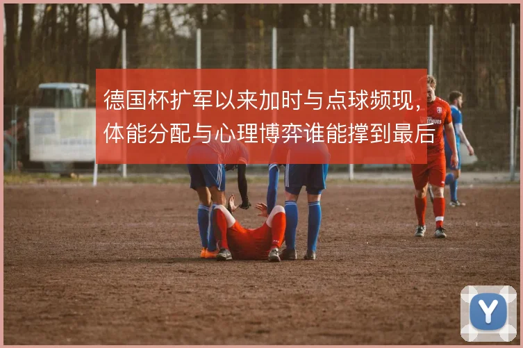 德国杯扩军以来加时与点球频现,体能分配与心理博弈谁能撑到最后