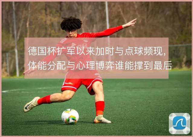 德国杯扩军以来加时与点球频现,体能分配与心理博弈谁能撑到最后
