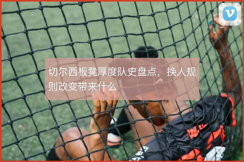 切尔西板凳厚度队史盘点，换人规则改变带来什么