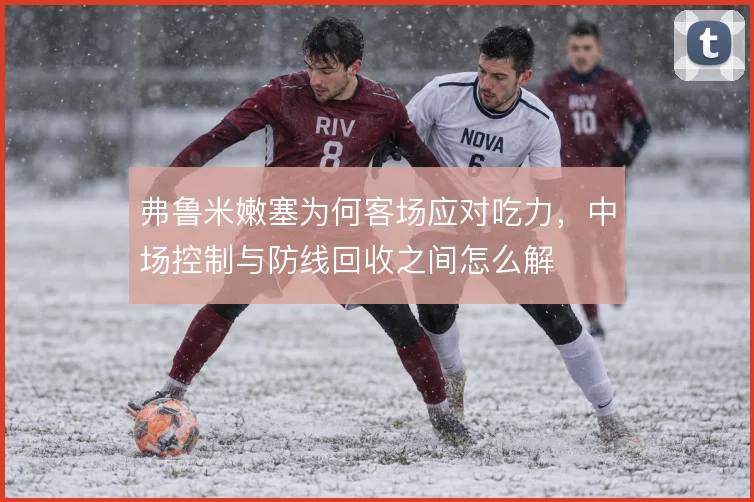 弗鲁米嫩塞为何客场应对吃力,中场控制与防线回收之间怎么解